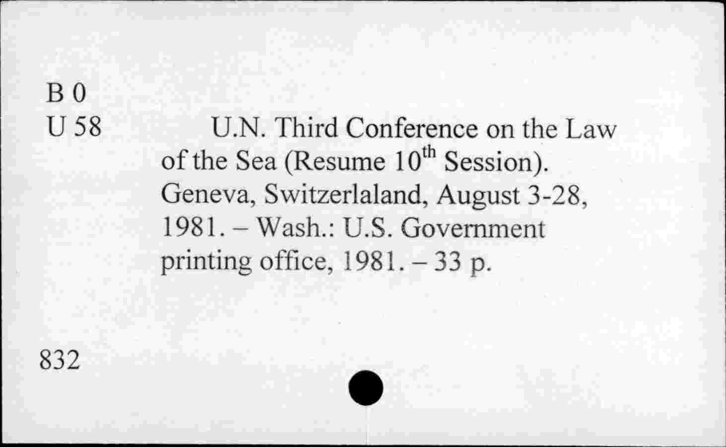 ﻿B 0
U 58
U.N. Third Conference on the Law of the Sea (Resume 10th Session). Geneva, Switzerland, August 3-28, 1981. - Wash.: U.S. Government printing office, 1981. - 33 p.
832